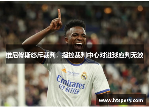 维尼修斯怒斥裁判，指控裁判中心对进球应判无效